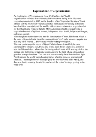 Exploration Of Vegetarianism
An Exploration of Vegetarianism: How We Can Save the World
Vegetarianism refers to that voluntary abstinence from eating meat. The term
vegetarian was started in 1847 by the founders of the Vegetarian Society of Great
Britain. But the practice of vegetarianism has been around for as long as humans
have had diets. A majority of the world s oldest cultures advocate a vegetarian diet
for their health and religious beliefs. More Americans should consider being a
vegetarian because of spiritual reasons, it improves one s health, helps world hunger,
and saves animals
Many religions around the world ban the consumption of meat. Hinduism, which is
the main religion in India, bans the consumption of beef. India has more vegetarians
than any other country ... Show more content on Helpwriting.net ...
The cow ran through the streets of Great Falls for hours, it avoided the cops,
animal control officers, cars, trucks and even a train. Hours later it was cornered
near the Missouri river, where then the daring animal made a life altering choice, she
jumped into its freezing waters and swam across to the bank where a tranquilizer
gun then brought her down. This cow was now suddenly thrust into the lime light.
People around the world were cheering for her after the story got international
attention. The slaughterhouse manager gave the brave cow the name Molly, and
then sent her to a nearby farm to live and spend the rest of her days grazing in the
wide open
 