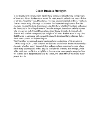 Count Dracula Strengths
In the twenty first century many people have fantasized about having superpowers
of some sort. Bram Stroker made one of the most popular and relevant supervillains
of all time. Over the years, Dracula has received an assortment of abilities. The book
Dracula has an array of strange occurrences that happen throughout the first four
chapters. During this time, Bram is not afraid to show what the Count can and cannot
do. Everyone in the village knows of Draculas strength, but refuses to help anyone
who crosses his path. Count Draculahas extraordinary strength, definitive body
features and a rather strange reaction to light of all sorts. Stroker made it very clear
that Dracula is a creature with incredible strength. Jonathan Harkerclaimed that...
Show more content on Helpwriting.net ...
The Count has been remade numerous times between the time of his creation in
1897 to today in 2017, with different abilities and weaknesses. Bram Stroker made a
character who has hugely impacted film and pop culture, vampires became a huge
hit in many countries and to this day are still relevant to many. His strength, pearl
white teeth, and confliction to light have become what many people recognize him
by. In most cases people should hate the villain, but Bram Stroker made one many
people love to
 