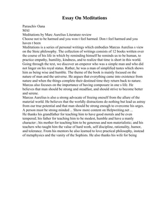 Essay On Meditations
Paraschiv Oana
MAI
Meditations by Marc Aurelius Literature review
Choose not to be harmed and you won t feel harmed. Don t feel harmed and you
haven t been
Meditations is a series of personal writings which embodies Marcus Aurelius s view
on the Stoic philosophy. The collection of writings consists of 12 books written over
the course of his life in which by reminding himself he reminds us to be human, to
practice empathy, humility, kindness, and to realize that time is short in this world.
Going through the text, we discover an emperor who was a simple man and who did
not linger on his royal status. Rather, he was a man of simplified tastes which shows
him as being wise and humble. The theme of the book is mainly focused on the
nature of man and the universe. He argues that everything came into existence from
nature and when the things complete their destined time they return back to nature.
Marcus also focuses on the importance of having composure in one s life. He
believes that man should be strong and steadfast, and should strive to become better
and serene.
Marcus Aurelius is also a strong advocate of freeing oneself from the allure of the
material world. He believes that the worldly distractions do nothing but lead us astray
from our true potential and that man should be strong enough to overcome his urges.
A person must be strong minded ... Show more content on Helpwriting.net ...
He thanks his grandfather for teaching him to have good morals and be even
tempered; his father for teaching him to be modest, humble and have a manly
character ; his mother for teaching him to be generous and non materialistic; and his
teachers who taught him the value of hard work, self discipline, rationality, humor,
and tolerance. From his mentors he also learned to love practical philosophy, instead
of metaphysics and the vanity of the Sophists. He also thanks his wife for being
 