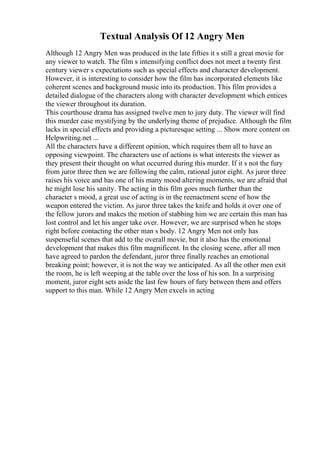 Textual Analysis Of 12 Angry Men
Although 12 Angry Men was produced in the late fifties it s still a great movie for
any viewer to watch. The film s intensifying conflict does not meet a twenty first
century viewer s expectations such as special effects and character development.
However, it is interesting to consider how the film has incorporated elements like
coherent scenes and background music into its production. This film provides a
detailed dialogue of the characters along with character development which entices
the viewer throughout its duration.
This courthouse drama has assigned twelve men to jury duty. The viewer will find
this murder case mystifying by the underlying theme of prejudice. Although the film
lacks in special effects and providing a picturesque setting ... Show more content on
Helpwriting.net ...
All the characters have a different opinion, which requires them all to have an
opposing viewpoint. The characters use of actions is what interests the viewer as
they present their thought on what occurred during this murder. If it s not the fury
from juror three then we are following the calm, rational juror eight. As juror three
raises his voice and has one of his many mood altering moments, we are afraid that
he might lose his sanity. The acting in this film goes much further than the
character s mood, a great use of acting is in the reenactment scene of how the
weapon entered the victim. As juror three takes the knife and holds it over one of
the fellow jurors and makes the motion of stabbing him we are certain this man has
lost control and let his anger take over. However, we are surprised when he stops
right before contacting the other man s body. 12 Angry Men not only has
suspenseful scenes that add to the overall movie, but it also has the emotional
development that makes this film magnificent. In the closing scene, after all men
have agreed to pardon the defendant, juror three finally reaches an emotional
breaking point; however, it is not the way we anticipated. As all the other men exit
the room, he is left weeping at the table over the loss of his son. In a surprising
moment, juror eight sets aside the last few hours of fury between them and offers
support to this man. While 12 Angry Men excels in acting
 