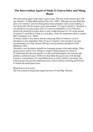 The Intervention Agent of Study Is Guava-Juice and Mung
Beans
The intervention agent of the study is guava juice. The fruit itself contains up to 300
mg vitamin C of 100g edible portion (Tun et al., 2007). Although one may think that
quite a lot vitamin C gets lost during processing techniques such as juice making, it
was shown that 100 ml of guava juice still contains 76.2 mg of vitamin C. Therefore it
was decided to use guava juice since it is easier to standardize. Even if the juice
needs to be stored up to 8 days there is only a slight decrease of 1.2% in the amount
of vitamin C, provided it is kept at a cool place, where the temperature doesn t exceed
4В°C (Jawaheer et al., 2003).
In former studies it was shown that the enhancing effect of vitamin C on iron
absorption is dose dependent. Only 25 mg of vitamin C were enough to increase
iron absorption two fold, whereas 200 mg even elevated the absorption 6 fold
(Hallberg, 1981).
Therefore it was decided to include two treatment groups in the study design. These
groups receive either a low (25mg) or a high (152mg) amount of vitamin C.
To implement this idea into practice we take food technologists into account who
produce a submission juice. With it we then dilute the guava juice with the high
vitamin C concentration (152 mg/200ml) down to 25mg vitamin C per drink. The
control group only gets the submission juice, which contains colouring and flavours
to imitate the actual guava juice.
Mung bean as iron source
The iron content of mung bean ranges between 4 8 mg/100g. Whereas
 