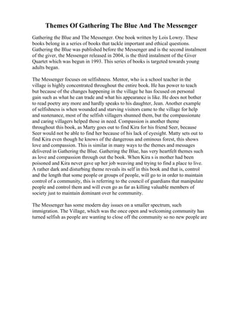 Themes Of Gathering The Blue And The Messenger
Gathering the Blue and The Messenger. One book written by Lois Lowry. These
books belong in a series of books that tackle important and ethical questions.
Gathering the Blue was published before the Messenger and is the second instalment
of the giver, the Messenger released in 2004, is the third instalment of the Giver
Quartet which was begun in 1993. This series of books is targeted towards young
adults began.
The Messenger focuses on selfishness. Mentor, who is a school teacher in the
village is highly concentrated throughout the entire book. He has power to teach
but because of the changes happening in the village he has focused on personal
gain such as what he can trade and what his appearance is like. He does not bother
to read poetry any more and hardly speaks to his daughter, Jean. Another example
of selfishness is when wounded and starving visitors came to the village for help
and sustenance, most of the selfish villagers shunned them, but the compassionate
and caring villagers helped those in need. Compassion is another theme
throughout this book, as Marty goes out to find Kira for his friend Seer, because
Seer would not be able to find her because of his lack of eyesight. Matty sets out to
find Kira even though he knows of the dangerous and ominous forest, this shows
love and compassion. This is similar in many ways to the themes and messages
delivered in Gathering the Blue. Gathering the Blue, has very heartfelt themes such
as love and compassion through out the book. When Kira s is mother had been
poisoned and Kira never gave up her job weaving and trying to find a place to live.
A rather dark and disturbing theme reveals its self in this book and that is, control
and the length that some people or groups of people, will go to in order to maintain
control of a community, this is referring to the council of guardians that manipulate
people and control them and will even go as far as killing valuable members of
society just to maintain dominant over he community.
The Messenger has some modern day issues on a smaller spectrum, such
immigration. The Village, which was the once open and welcoming community has
turned selfish as people are wanting to close off the community so no new people are
 