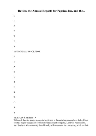 Review the Annual Reports for Pepsico, Inc. and the...
C
H
A
P
T
E
R
2 FINANCIAL REPORTING
F
E
A
T
U
R
E
S
T
O
R
Y
TILLMAN J. FERTITTA
Tillman J. Fertitta s entrepreneurial spirit and п¬Ѓnancial astuteness have helped him
create a highly successful $600 million restaurant company, Landry s Restaurants,
Inc. Business Week recently listed Landry s Restaurants, Inc., as twenty sixth on their
 