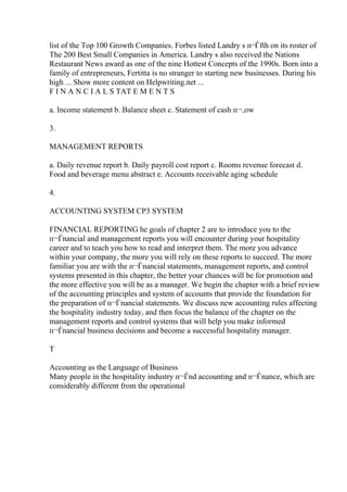 list of the Top 100 Growth Companies. Forbes listed Landry s п¬Ѓfth on its roster of
The 200 Best Small Companies in America. Landry s also received the Nations
Restaurant News award as one of the nine Hottest Concepts of the 1990s. Born into a
family of entrepreneurs, Fertitta is no stranger to starting new businesses. During his
high ... Show more content on Helpwriting.net ...
F I N A N C I A L S TAT E M E N T S
a. Income statement b. Balance sheet c. Statement of cash п¬‚ow
3.
MANAGEMENT REPORTS
a. Daily revenue report b. Daily payroll cost report c. Rooms revenue forecast d.
Food and beverage menu abstract e. Accounts receivable aging schedule
4.
ACCOUNTING SYSTEM CP3 SYSTEM
FINANCIAL REPORTING he goals of chapter 2 are to introduce you to the
п¬Ѓnancial and management reports you will encounter during your hospitality
career and to teach you how to read and interpret them. The more you advance
within your company, the more you will rely on these reports to succeed. The more
familiar you are with the п¬Ѓnancial statements, management reports, and control
systems presented in this chapter, the better your chances will be for promotion and
the more effective you will be as a manager. We begin the chapter with a brief review
of the accounting principles and system of accounts that provide the foundation for
the preparation of п¬Ѓnancial statements. We discuss new accounting rules affecting
the hospitality industry today, and then focus the balance of the chapter on the
management reports and control systems that will help you make informed
п¬Ѓnancial business decisions and become a successful hospitality manager.
T
Accounting as the Language of Business
Many people in the hospitality industry п¬Ѓnd accounting and п¬Ѓnance, which are
considerably different from the operational
 