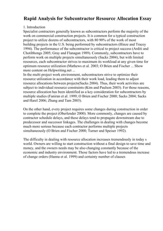 Rapid Analysis for Subcontractor Resource Allocation Essay
1. Introduction
Specialist contractors generally known as subcontractors perform the majority of the
work on commercial construction projects. It is common for a typical construction
project to utilize dozens of subcontractors, with 80 90% of the work of most
building projects in the U.S. being performed by subcontractors (Hinze and Tracey
1994). The performance of the subcontractor is critical to project success (Arditi and
Chotibhongs 2005; Gray and Flanagan 1989). Commonly, subcontractors have to
perform work on multiple projects simultaneously (Sacks 2004), but with limited
resources, each subcontractor strives to maximum its workload at any given time for
optimum resource utilization (Mathews et al. 2003; O Brien and Fischer ... Show
more content on Helpwriting.net ...
In the multi project work environment, subcontractors strive to optimize their
resource utilization in accordance with their work load, leading them to adjust
resource allocations between projects(Sacks 2004). Thus, their work activities are
subject to individual resource constraints (Kim and Paulson 2003). For those reasons,
resource allocation has been identified as a key consideration for subcontractors by
multiple studies (Faniran et al. 1999; O Brien and Fischer 2000; Sacks 2004; Sacks
and Harel 2006; Zhang and Tam 2003).
On the other hand, every project requires some changes during construction in order
to complete the project (Oberlender 2000). More commonly, changes are caused by
contractor schedule delays, and these delays tend to propagate downstream due to
predecessor and successor linkages. The challenges in dealing with changes become
much more serious because each contractor performs multiple projects
simultaneously (O Brien and Fischer 2000; Turner and Speiser 1992).
The difficulty in dealing with resource allocation increases tremendously in today s
world. Owners are willing to start construction without a final design to save time and
money, and the owners needs may be also changing constantly because of the
economic and industry environment. Those factors have led to a tremendous increase
of change orders (Hanna et al. 1999) and certainty number of clauses
 