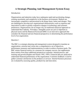 A Strategic Planning And Management System Essay
Introduction
Organizations and industries today have undergone rapid and accelerating change,
creating uncertainty and complexity in the business environment. Markets are
increasingly competitive and pressured to do things faster, better and cheaper. They
are challenged to develop new organizational characteristics such as expertise and
innovation in order to quickly respond to changes in technology and customer
preferences. Organizations can no longer rely on traditional analytical approach to
understand their industry. Nowadays, intangible assets are just as important as
physical assets and the Balanced Scorecard (BSC) is an innovative approach that
considers the financial and non financial perspectives in determining the performance
level of an organization.
Question 1
The BSC is a strategic planning and management system designed to translate an
organization s mission and vision into a comprehensive set of objectives,
performance measures and implementations in order to achieve business goals. The
BSC retains financial metrics as a measure for company success, but supplements
these metrics from three additional perspectives customer, internal process, and
learning and growth (Kaplan and Norton 1992, 1993). Financial data are analyzed to
understand financial performance of the organization. Customer feedback is used to
gather customer satisfaction on the products or services. Internal business processes
are evaluated by assessing quality, productivity and innovation.
 