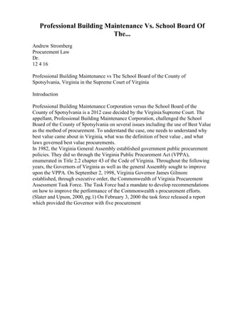 Professional Building Maintenance Vs. School Board Of
The...
Andrew Stromberg
Procurement Law
Dr.
12 4 16
Professional Building Maintenance vs The School Board of the County of
Spotsylvania, Virginia in the Supreme Court of Virginia
Introduction
Professional Building Maintenance Corporation versus the School Board of the
County of Spotsylvania is a 2012 case decided by the VirginiaSupreme Court. The
appellant, Professional Building Maintenance Corporation, challenged the School
Board of the County of Spotsylvania on several issues including the use of Best Value
as the method of procurement. To understand the case, one needs to understand why
best value came about in Virginia, what was the definition of best value , and what
laws governed best value procurements.
In 1982, the Virginia General Assembly established government public procurement
policies. They did so through the Virginia Public Procurement Act (VPPA),
enumerated in Title 2.2 chapter 43 of the Code of Virginia. Throughout the following
years, the Governors of Virginia as well as the general Assembly sought to improve
upon the VPPA. On September 2, 1998, Virginia Governor James Gilmore
established, through executive order, the Commonwealth of Virginia Procurement
Assessment Task Force. The Task Force had a mandate to develop recommendations
on how to improve the performance of the Commonwealth s procurement efforts.
(Slater and Upson, 2000, pg.1) On February 3, 2000 the task force released a report
which provided the Governor with five procurement
 