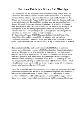 Hurricane Katrin New Orleans And Mississippi
The United states has had many hurricanes throughout history, though only a few
have turned the world upside down and have had mass casualties in it. Although
hurricane Katrina hit many areas two of the hardest areas that Katrina hit was New
Orleans and Mississippi. On August 23,2005 people living in the Bahamas embraced
for a tropical depression that would later turn into what was known as hurricane
Katrina. The tropical storm started out with wind s speed as high as 38 miles per
hour. Meteorologist watched out for the hurricane and observed the bearing of it s
development. When meteorologist precept the depression, transforming into a
hurricane with wind s speeds as high as 39 73 miles per hour meteorologist were
compelled to... Show more content on Helpwriting.net ...
ON the morning of August 29,2005 Hurricane Katrina hit the Gulf bank of the
United States. Katrina had winds of 100 140 miles per hour and had now
transformed into a class 3 hurricane. At the point when tropical storm Katrina was
over it cleared out mass harm and had the ability to flip around the world as we knew
it.
Hurricane Katrina left the Gulf Coast with a total of 125 billion in economic
damage and cost insurance company s $60 billions in claims. Since the devastation
was severe The government were compelled to get emergency aid from outside
countries and different organizations. The countries that came to the United States
aid were Afghanistan, Iran, and Canada. Afghanistan gave $100,000 to Support
hurricane victims, according to a statement issued by the U.S. Embassy in Kabul.
Iran also gave aid by offering to send humanitarian aid to hurricane victims. Canada
offered to assist in any way it could, and its navy prepared a ship full of emergency
disaster relief supplies to be sent (CNN.com).
Part of the in state aid came from state and local level agencies, governmental and non
governmental organizations. Several of the governmental agencies who responded to
the disaster were the department of defense, and FEMA. Department of defense
dispatched 10,000 National Guard troops into Louisiana and Mississippi. National
Guard troops quickly began to help operations along the Mississippi and Louisiana
 