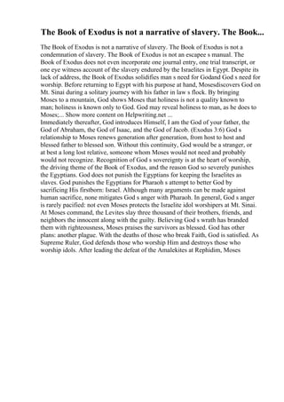 The Book of Exodus is not a narrative of slavery. The Book...
The Book of Exodus is not a narrative of slavery. The Book of Exodus is not a
condemnation of slavery. The Book of Exodus is not an escapee s manual. The
Book of Exodus does not even incorporate one journal entry, one trial transcript, or
one eye witness account of the slavery endured by the Israelites in Egypt. Despite its
lack of address, the Book of Exodus solidifies man s need for Godand God s need for
worship. Before returning to Egypt with his purpose at hand, Mosesdiscovers God on
Mt. Sinai during a solitary journey with his father in law s flock. By bringing
Moses to a mountain, God shows Moses that holiness is not a quality known to
man; holiness is known only to God. God may reveal holiness to man, as he does to
Moses;... Show more content on Helpwriting.net ...
Immediately thereafter, God introduces Himself, I am the God of your father, the
God of Abraham, the God of Isaac, and the God of Jacob. (Exodus 3:6) God s
relationship to Moses renews generation after generation, from host to host and
blessed father to blessed son. Without this continuity, God would be a stranger, or
at best a long lost relative, someone whom Moses would not need and probably
would not recognize. Recognition of God s sovereignty is at the heart of worship,
the driving theme of the Book of Exodus, and the reason God so severely punishes
the Egyptians. God does not punish the Egyptians for keeping the Israelites as
slaves. God punishes the Egyptians for Pharaoh s attempt to better God by
sacrificing His firstborn: Israel. Although many arguments can be made against
human sacrifice, none mitigates God s anger with Pharaoh. In general, God s anger
is rarely pacified: not even Moses protects the Israelite idol worshipers at Mt. Sinai.
At Moses command, the Levites slay three thousand of their brothers, friends, and
neighbors the innocent along with the guilty. Believing God s wrath has branded
them with righteousness, Moses praises the survivors as blessed. God has other
plans: another plague. With the deaths of those who break Faith, God is satisfied. As
Supreme Ruler, God defends those who worship Him and destroys those who
worship idols. After leading the defeat of the Amalekites at Rephidim, Moses
 