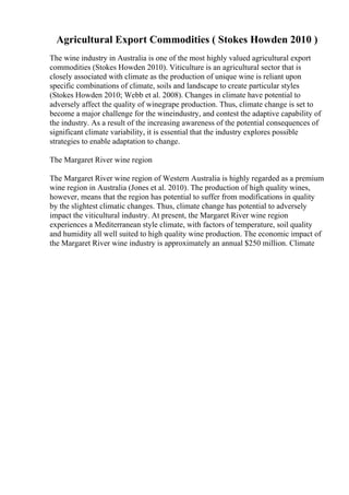 Agricultural Export Commodities ( Stokes Howden 2010 )
The wine industry in Australia is one of the most highly valued agricultural export
commodities (Stokes Howden 2010). Viticulture is an agricultural sector that is
closely associated with climate as the production of unique wine is reliant upon
specific combinations of climate, soils and landscape to create particular styles
(Stokes Howden 2010; Webb et al. 2008). Changes in climate have potential to
adversely affect the quality of winegrape production. Thus, climate change is set to
become a major challenge for the wineindustry, and contest the adaptive capability of
the industry. As a result of the increasing awareness of the potential consequences of
significant climate variability, it is essential that the industry explores possible
strategies to enable adaptation to change.
The Margaret River wine region
The Margaret River wine region of Western Australia is highly regarded as a premium
wine region in Australia (Jones et al. 2010). The production of high quality wines,
however, means that the region has potential to suffer from modifications in quality
by the slightest climatic changes. Thus, climate change has potential to adversely
impact the viticultural industry. At present, the Margaret River wine region
experiences a Mediterranean style climate, with factors of temperature, soil quality
and humidity all well suited to high quality wine production. The economic impact of
the Margaret River wine industry is approximately an annual $250 million. Climate
 
