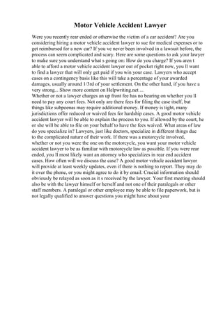 Motor Vehicle Accident Lawyer
Were you recently rear ended or otherwise the victim of a car accident? Are you
considering hiring a motor vehicle accident lawyer to sue for medical expenses or to
get reimbursed for a new car? If you ve never been involved in a lawsuit before, the
process can seem complicated and scary. Here are some questions to ask your lawyer
to make sure you understand what s going on: How do you charge? If you aren t
able to afford a motor vehicle accident lawyer out of pocket right now, you ll want
to find a lawyer that will only get paid if you win your case. Lawyers who accept
cases on a contingency basis like this will take a percentage of your awarded
damages, usually around 1/3rd of your settlement. On the other hand, if you have a
very strong... Show more content on Helpwriting.net ...
Whether or not a lawyer charges an up front fee has no bearing on whether you ll
need to pay any court fees. Not only are there fees for filing the case itself, but
things like subpoenas may require additional money. If money is tight, many
jurisdictions offer reduced or waived fees for hardship cases. A good motor vehicle
accident lawyer will be able to explain the process to you. If allowed by the court, he
or she will be able to file on your behalf to have the fees waived. What areas of law
do you specialize in? Lawyers, just like doctors, specialize in different things due
to the complicated nature of their work. If there was a motorcycle involved,
whether or not you were the one on the motorcycle, you want your motor vehicle
accident lawyer to be as familiar with motorcycle law as possible. If you were rear
ended, you ll most likely want an attorney who specializes in rear end accident
cases. How often will we discuss the case? A good motor vehicle accident lawyer
will provide at least weekly updates, even if there is nothing to report. They may do
it over the phone, or you might agree to do it by email. Crucial information should
obviously be relayed as soon as it s received by the lawyer. Your first meeting should
also be with the lawyer himself or herself and not one of their paralegals or other
staff members. A paralegal or other employee may be able to file paperwork, but is
not legally qualified to answer questions you might have about your
 
