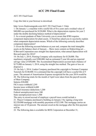 ACC 291 Final Exam
ACC 291 Final Exam
Copy this link to your browser to download:
http://www.finalexamguide.com/ACC 291 Final Exam 1 3.htm
1. On January 1, a machine with a useful life of five years and a residual value of
$40,000 was purchased for $120,000. What is the depreciation expense for year 2
under the double declining balance method of depreciation?
2. As a recent graduate of State University you re aware that IFRS requires
component depreciation for plant assets. A friend has asked you to succinctly explain
what component depreciation means. Which of the following correctly describes
component depreciation?
3. Given the following account balances at year end, compute the total intangible
assets on the balance sheet of Janssen ... Show more content on Helpwriting.net ...
If Brevard Corporation uses straight line depreciation, what annual depreciation will
Brevard report for 2014?
18. On July 1, 2014, Fleming Company sells machinery for $120,000. The
machinery originally cost $300,000, had an estimated 5 year life and an expected
salvage value of $50,000. The Accumulated Depreciation account had a balance of
$175,000 on January 1, 2014, using the straight line method. The gain or loss on
disposal is
19. On July 1, 2014, Linden Company purchased the copyright to Norman Computer
Tutorials for $140,000. It is estimated that the copyright will have a useful life of 5
years. The amount of Amortization Expense recognized for the year 2014 would be
20. The following totals for the month of April were taken from the payroll records
of Metz Company.
Salaries $30,000
FICA taxes withheld 2,295
Income taxes withheld 6,600
Medical insurance deductions 1,200
Federal unemployment taxes 240
State unemployment taxes 1,500
The entry to record accrual of employer s payroll taxes would include a
21. Thayer Company purchased a building on January 2 by signing a long term
$2,520,000 mortgage with monthly payments of $23,100. The mortgage carries an
interest rate of 10 percent. The amount owed on the mortgage after the first payment
will be
22. The following data is available for BOX Corporation at December 31,
 