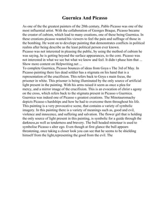 Guernica And Picasso
As one of the the greatest painters of the 20th century, Pablo Picasso was one of the
most influential artist. With the collaboration of Georges Braque, Picasso became
the creator of cubism, which lead to many creations, one of these being Guernica. In
these creations picasso wanted his viewers to feel the pain and suffrage of those in
the bombing. He went on to develope painting that demonstrates conflicts in political
realms after being describe as the least political person ever known.
Picasso was not interested in pleasing the public, by using the method of cubism he
was saying, he is getting beyond the surface appearances, to the core. Picasso was
not interested in what we see but what we know and feel. It didn t phase him that ...
Show more content on Helpwriting.net ...
To complete Guernica, Picasso bounces of ideas from Goya s The 3rd of May. In
Picasso painting there lies dead soldier has a stigmata on his hand that is a
representation of the crucifixion. This refers back to Goya s main focus, the
prisoner in white. This prisoner is being illuminated by the only source of artificial
light present in the painting. With his arms raised it seem as once a plea for
mercy, and a mirror image of the crucifixion. This is an evocation of christ s agony
on the cross, which refers back to the stigmata present in Picasso s Guernica.
Guernica was indeed one of Picasso s greatest creations. The Minotauromachy
depicts Picasso s hardships and how he had to overcome them throughout his life.
This painting is a very provocative scene, that contains a variety of symbolic
imagery. In this painting there is a variety of meanings such as, good and evil,
violence and innocence, and suffering and salvation. The flower girl that is holding
the only source of light present in this painting, is symbolic for a guide through the
darkness,as well as tenderness and bravery. The bull headed minotaur is used to
symbolise Picasso s alter ego. Even though at first glance the bull appears
threatening, once taking a closer look you can see that he seems to be shielding
himself from the light,representing the good from the evil. The
 
