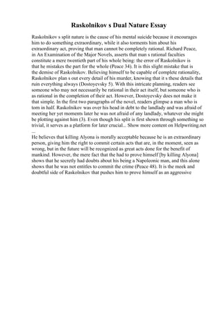 Raskolnikov s Dual Nature Essay
Raskolnikov s split nature is the cause of his mental suicide because it encourages
him to do something extraordinary, while it also torments him about his
extraordinary act, proving that man cannot be completely rational. Richard Peace,
in An Examination of the Major Novels, asserts that man s rational faculties
constitute a mere twentieth part of his whole being: the error of Raskolnikov is
that he mistakes the part for the whole (Peace 34). It is this slight mistake that is
the demise of Raskolnikov. Believing himself to be capable of complete rationality,
Raskolnikov plan s out every detail of his murder, knowing that it s these details that
ruin everything always (Dostoyevsky 5). With this intricate planning, readers see
someone who may not necessarily be rational in their act itself, but someone who is
as rational in the completion of their act. However, Dostoyevsky does not make it
that simple. In the first two paragraphs of the novel, readers glimpse a man who is
torn in half. Raskolnikov was over his head in debt to the landlady and was afraid of
meeting her yet moments later he was not afraid of any landlady, whatever she might
be plotting against him (3). Even though his split is first shown through something so
trivial, it serves as a platform for later crucial... Show more content on Helpwriting.net
...
He believes that killing Alyona is morally acceptable because he is an extraordinary
person, giving him the right to commit certain acts that are, in the moment, seen as
wrong, but in the future will be recognized as great acts done for the benefit of
mankind. However, the mere fact that the had to prove himself [by killing Alyona]
shows that he secretly had doubts about his being a Napoleonic man, and this alone
shows that he was not entitles to commit the crime (Peace 48). It is the meek and
doubtful side of Raskolnikov that pushes him to prove himself as an aggressive
 