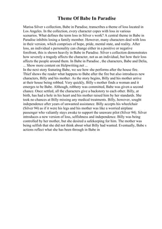 Theme Of Babe In Paradise
Marisa Silver s collection, Babe in Paradise, transcribes a theme of loss located in
Los Angeles. In the collection, every character copes with loss in various
scenarios. What defines the term loss in Silver s work? A central theme in Babe in
Paradise inhibits losing a family member. However, many characters deal with loss
in their version, which comprises of hope, pride, mental state, and reality. After
loss, an individual s personality can change either in a positive or negative
forefront, this is shown heavily in Babe in Paradise. Silver s collection demonstrates
how severely a tragedy affects the character, not as an individual, but how their loss
affects the people around them. In Babe in Paradise , the characters, Babe and Delia,
... Show more content on Helpwriting.net ...
In the next story featuring Babe, we see how she performs after the house fire.
Thief shows the reader what happens to Babe after the fire but also introduces new
characters, Billy and his mother. As the story begins, Billy and his mother arrive
at their house being robbed. Very quickly, Billy s mother finds a woman and it
emerges to be Babe. Although, robbery was committed, Babe was given a second
chance. Once settled, all the characters give a backstory to each other. Billy, at
birth, has had a hole in his heart and his mother raised him by her standards. She
took no chances at Billy missing any medical treatments. Billy, however, sought
independence after years of unwanted assistance. Billy accepts his wheelchair
(Silver 94) as if it were his legs and his mother was like a worried airplane
passenger who valiantly stays awake to support the unaware pilot (Silver 94). Silver
introduces a new version of loss, selfishness and independence. Billy was being
controlled by her mother, but she desired a safekeeping for him. The mother was
being selfish that she did not think about what Billy had wanted. Eventually, Babe s
actions reflect what she has been through in Babe in
 
