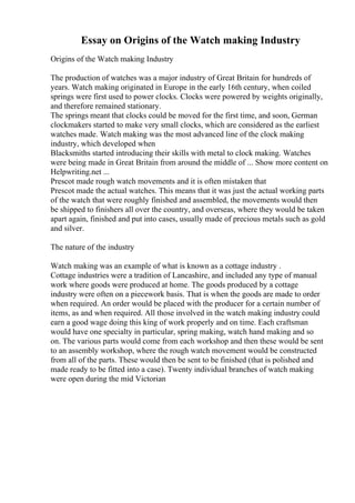 Essay on Origins of the Watch making Industry
Origins of the Watch making Industry
The production of watches was a major industry of Great Britain for hundreds of
years. Watch making originated in Europe in the early 16th century, when coiled
springs were first used to power clocks. Clocks were powered by weights originally,
and therefore remained stationary.
The springs meant that clocks could be moved for the first time, and soon, German
clockmakers started to make very small clocks, which are considered as the earliest
watches made. Watch making was the most advanced line of the clock making
industry, which developed when
Blacksmiths started introducing their skills with metal to clock making. Watches
were being made in Great Britain from around the middle of ... Show more content on
Helpwriting.net ...
Prescot made rough watch movements and it is often mistaken that
Prescot made the actual watches. This means that it was just the actual working parts
of the watch that were roughly finished and assembled, the movements would then
be shipped to finishers all over the country, and overseas, where they would be taken
apart again, finished and put into cases, usually made of precious metals such as gold
and silver.
The nature of the industry
Watch making was an example of what is known as a cottage industry .
Cottage industries were a tradition of Lancashire, and included any type of manual
work where goods were produced at home. The goods produced by a cottage
industry were often on a piecework basis. That is when the goods are made to order
when required. An order would be placed with the producer for a certain number of
items, as and when required. All those involved in the watch making industry could
earn a good wage doing this king of work properly and on time. Each craftsman
would have one specialty in particular, spring making, watch hand making and so
on. The various parts would come from each workshop and then these would be sent
to an assembly workshop, where the rough watch movement would be constructed
from all of the parts. These would then be sent to be finished (that is polished and
made ready to be fitted into a case). Twenty individual branches of watch making
were open during the mid Victorian
 
