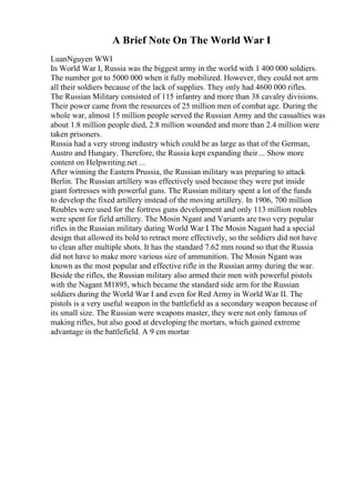 A Brief Note On The World War I
LuanNguyen WWI
In World War I, Russia was the biggest army in the world with 1 400 000 soldiers.
The number got to 5000 000 when it fully mobilized. However, they could not arm
all their soldiers because of the lack of supplies. They only had 4600 000 rifles.
The Russian Military consisted of 115 infantry and more than 38 cavalry divisions.
Their power came from the resources of 25 million men of combat age. During the
whole war, almost 15 million people served the Russian Army and the casualties was
about 1.8 million people died, 2.8 million wounded and more than 2.4 million were
taken prisoners.
Russia had a very strong industry which could be as large as that of the German,
Austro and Hungary. Therefore, the Russia kept expanding their... Show more
content on Helpwriting.net ...
After winning the Eastern Prussia, the Russian military was preparing to attack
Berlin. The Russian artillery was effectively used because they were put inside
giant fortresses with powerful guns. The Russian military spent a lot of the funds
to develop the fixed artillery instead of the moving artillery. In 1906, 700 million
Roubles were used for the fortress guns development and only 113 million roubles
were spent for field artillery. The Mosin Ngant and Variants are two very popular
rifles in the Russian military during World War I
. The Mosin Nagant had a special
design that allowed its bold to retract more effectively, so the soldiers did not have
to clean after multiple shots. It has the standard 7.62 mm round so that the Russia
did not have to make more various size of ammunition. The Mosin Ngant was
known as the most popular and effective rifle in the Russian army during the war.
Beside the rifles, the Russian military also armed their men with powerful pistols
with the Nagant M1895, which became the standard side arm for the Russian
soldiers during the World War I and even for Red Army in World War II. The
pistols is a very useful weapon in the battlefield as a secondary weapon because of
its small size. The Russian were weapons master, they were not only famous of
making rifles, but also good at developing the mortars, which gained extreme
advantage in the battlefield. A 9 cm mortar
 