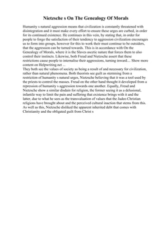 Nietzsche s On The Genealogy Of Morals
Humanity s natural aggression means that civilization is constantly threatened with
disintegration and it must make every effort to ensure these urges are curbed, in order
for its continued existence. He continues in this vein, by stating that, in order for
people to forgo the satisfaction of their tendency to aggression civilization encourages
us to form into groups, however for this to work their must continue to be outsiders,
that the aggression can be turned towards. This is in accordance with On the
Genealogy of Morals, where it is the Slaves ascetic nature that forces them to also
control their instincts. Likewise, both Freud and Nietzsche assert that these
restrictions cause people to internalise their aggressions, turning inward.... Show more
content on Helpwriting.net ...
They both see the values of society as being a result of and necessary for civilization,
rather than natural phenomena. Both theorists see guilt as stemming from a
restriction of humanity s natural urges, Nietzsche believing that it was a tool used by
the priests to control the masses. Freud on the other hand thought it developed from a
repression of humanity s aggression towards one another. Equally, Freud and
Nietzsche show a similar disdain for religion, the former seeing it as a delusional,
infantile way to limit the pain and suffering that existence brings with it and the
latter, due to what he sees as the transvaluation of values that the Judeo Christian
religions have brought about and the perceived cultural inaction that stems from this.
As well as this, Nietzsche disliked the apparent inherited debt that comes with
Christianity and the obligated guilt from Christ s
 