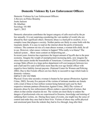Domestic Violence By Law Enforcement Officers
Domestic Violence by Law Enforcement Officers:
A Review on Police Brutality
Joette Jackson
Dr. Khalfani
Sociology 101 008
April 1, 2015
Domestic altercation contributes the largest category of calls received by the po
lice annually. It is not surprising considering the vast number of womb who are
abused by their significant others. Domestic abuse is a hard pill to swallow, it is a
complex issue that plagues a society. Neither parties are likely to come forth with the
traumatic details. It is easy to read on the internet about the perils of domestic
violence. The common sto ries of a man abuses woman, a woman kills child, for all
to see. However, what causes violence to happen? Who really is to blame? The
Judicial system ... Show more content on Helpwriting.net ...
In recent years America has experience the largest amount of layoffs due to the poor
economy. Imagine the weight of unemployment increasing daily, now imagine the
stress that causes inside the households of Americans. Corsianos (2012) restated, the
average Male officers in a large police department will cost taxpayers between two
and a half and five and a half times more than the aver age female officer with
regard to force liability lawsuit payouts. (National Center for Women and Policing
2002). Due to this Female officers are less likely to succumb to rage which leads to
domestic violence.
IMPACT ON VICTIMS
Physical. Every nine seconds a woman is beaten by her spouse (Protection Against
Crime, 2002). Seventy five percent of the victims of intimate murders are female
with a total of three to four million women being battered each year by their
respective intimate partners (Protection Against Crime, 2002).The victims of
domestic abuse by law enforcement officers endure a special kind of torture, that
others in that similar situation do not. The victims are most likely to endure the
dangers of professionals who are experienced in firearms, knowledge and training of
subduing their victims, etc. During these types of events, one might lose the sense of
control and order they once had in their lives. Victims of abuse may suffer physical
and emotional pain from the ordeals they had to live through, long after their
 