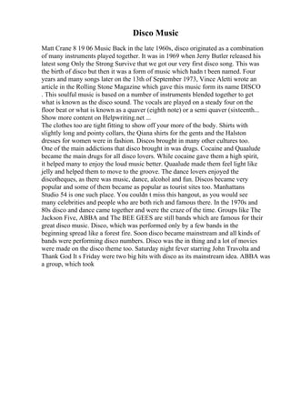 Disco Music
Matt Crane 8 19 06 Music Back in the late 1960s, disco originated as a combination
of many instruments played together. It was in 1969 when Jerry Butler released his
latest song Only the Strong Survive that we got our very first disco song. This was
the birth of disco but then it was a form of music which hadn t been named. Four
years and many songs later on the 13th of September 1973, Vince Aletti wrote an
article in the Rolling Stone Magazine which gave this music form its name DISCO
. This soulful music is based on a number of instruments blended together to get
what is known as the disco sound. The vocals are played on a steady four on the
floor beat or what is known as a quaver (eighth note) or a semi quaver (sixteenth...
Show more content on Helpwriting.net ...
The clothes too are tight fitting to show off your more of the body. Shirts with
slightly long and pointy collars, the Qiana shirts for the gents and the Halston
dresses for women were in fashion. Discos brought in many other cultures too.
One of the main addictions that disco brought in was drugs. Cocaine and Quaalude
became the main drugs for all disco lovers. While cocaine gave them a high spirit,
it helped many to enjoy the loud music better. Quaalude made them feel light like
jelly and helped them to move to the groove. The dance lovers enjoyed the
discotheques, as there was music, dance, alcohol and fun. Discos became very
popular and some of them became as popular as tourist sites too. Manhattans
Studio 54 is one such place. You couldn t miss this hangout, as you would see
many celebrities and people who are both rich and famous there. In the 1970s and
80s disco and dance came together and were the craze of the time. Groups like The
Jackson Five, ABBA and The BEE GEES are still bands which are famous for their
great disco music. Disco, which was performed only by a few bands in the
beginning spread like a forest fire. Soon disco became mainstream and all kinds of
bands were performing disco numbers. Disco was the in thing and a lot of movies
were made on the disco theme too. Saturday night fever starring John Travolta and
Thank God It s Friday were two big hits with disco as its mainstream idea. ABBA was
a group, which took
 