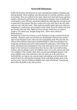 Seaworld Inhumane
SeaWorld should be shut down for its cruel, and inhumane methods of keeping and
training animals. Orcas, dolphins, and other animals are used like machines, and not
living things. They are confined to tiny tanks, taken away from their homes and their
families, and forced to perform for the entertainment of people. Orcas at SeaWorld
would need to swim 950 times around the bathtub like tanks that they are kept in just
to equal half of the distance that they would swim in the wild. Due to the tiny tanks,
orcas are seen with rake marks . Rake marks are painful gashes that occur when one
whaledrags it s teeth across across another whale s body. Since the whales will often
get irritated with each other, fights will occur, but the whales have no where to
escape to. No where to go. Imagine being stuck... Show more content on
Helpwriting.net ...
Pinnipeds are living lives of misery as well. Pinniped is another word for fin footed
mammal . Walruses, seals, and seal lions are all pinnipeds. Walruses have shown
signs of psychological issues, and were seen regurgitating food. Not only that, but
walruses have that have been kept at SeaWorld tend to suffer from blindness at a
young age, and dying years prior to their natural life expectancy. These things are
rarely, and almost never documented in the wild. Seals and sea lions are given no
shade in their enclosures to protect them from the sun, which can result in stress,
sunburn, and eye damage. Lastly, the dolphins. I have never met a person who didn
t love dolphins. Who wouldn t adore these sociable and intelligent animals? Like
orcas, dolphins swim miles and miles every day while out in the wild, but at
SeaWorld they are kept in tiny concrete tanks with nothing to do but listen to the
sound of their own echolocation bouncing off the walls back at them. Only in the
past ten years, sixty two bottlenose dolphins have died at SeaWorld. Their petting
pools allow the public to pet, and even kiss
 