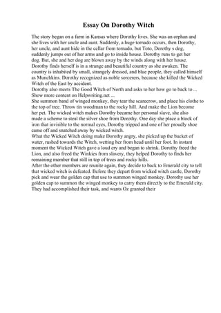 Essay On Dorothy Witch
The story began on a farm in Kansas where Dorothy lives. She was an orphan and
she lives with her uncle and aunt. Suddenly, a huge tornado occurs, then Dorothy,
her uncle, and aunt hide in the cellar from tornado, but Toto, Dorothy s dog,
suddenly jumps out of her arms and go to inside house. Dorothy runs to get her
dog. But, she and her dog are blown away by the winds along with her house.
Dorothy finds herself is in a strange and beautiful country as she awaken. The
country is inhabited by small, strangely dressed, and blue people, they called himself
as Munchkins. Dorothy recognized as noble sorcerers, because she killed the Wicked
Witch of the East by accident.
Dorothy also meets The Good Witch of North and asks to her how go to back to ...
Show more content on Helpwriting.net ...
She summon band of winged monkey, they tear the scarecrow, and place his clothe to
the top of tree. Throw tin woodman to the rocky hill. And make the Lion become
her pet. The wicked witch makes Dorothy became her personal slave, she also
made a scheme to steal the silver shoe from Dorothy. One day she place a block of
iron that invisible to the normal eyes, Dorothy tripped and one of her proudly shoe
came off and snatched away by wicked witch.
What the Wicked Witch doing make Dorothy angry, she picked up the bucket of
water, rushed towards the Witch, wetting her from head until her foot. In instant
moment the Wicked Witch gave a loud cry and began to shrink. Dorothy freed the
Lion, and also freed the Winkies from slavery, they helped Dorothy to finds her
remaining member that still in top of trees and rocky hills.
After the other members are reunite again, they decide to back to Emerald city to tell
that wicked witch is defeated. Before they depart from wicked witch castle, Dorothy
pick and wear the golden cap that use to summon winged monkey. Dorothy use her
golden cap to summon the winged monkey to carry them directly to the Emerald city.
They had accomplished their task, and wants Oz granted their
 