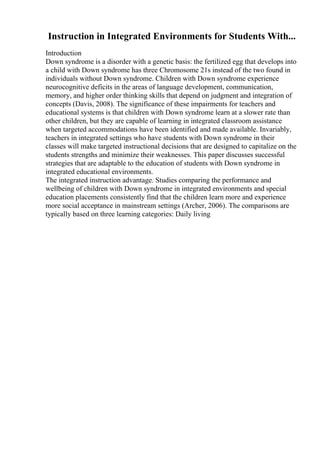 Instruction in Integrated Environments for Students With...
Introduction
Down syndrome is a disorder with a genetic basis: the fertilized egg that develops into
a child with Down syndrome has three Chromosome 21s instead of the two found in
individuals without Down syndrome. Children with Down syndrome experience
neurocognitive deficits in the areas of language development, communication,
memory, and higher order thinking skills that depend on judgment and integration of
concepts (Davis, 2008). The significance of these impairments for teachers and
educational systems is that children with Down syndrome learn at a slower rate than
other children, but they are capable of learning in integrated classroom assistance
when targeted accommodations have been identified and made available. Invariably,
teachers in integrated settings who have students with Down syndrome in their
classes will make targeted instructional decisions that are designed to capitalize on the
students strengths and minimize their weaknesses. This paper discusses successful
strategies that are adaptable to the education of students with Down syndrome in
integrated educational environments.
The integrated instruction advantage. Studies comparing the performance and
wellbeing of children with Down syndrome in integrated environments and special
education placements consistently find that the children learn more and experience
more social acceptance in mainstream settings (Archer, 2006). The comparisons are
typically based on three learning categories: Daily living
 