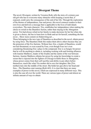 Divergent Theme
The novel, Divergent, written by Veronica Roth, tells the story of a sixteen year
old girl who has to overcome many obstacles while keeping a secret that, if
exposed, could carry the consequence of the end of her life. Through the exploration
of the themes of independence, fear and power, this novel connects readers to their
own lives and delivers a message that is applicable to the lives of individuals
everywhere. The main character, Tris, establishes her independence when making the
choice to switch to the Dauntless faction, rather than staying in the Abnegation
sector. Tris had always relied on her family to make decisions for her but when she
is given a choice, she has to learn how to think and act for herself, something she has
never... Show more content on Helpwriting.net ...
Those belonging to the new type of Dauntless as described in the novel, obtain power
by using force. The Dauntless think this makes them above others because they are
the protectors of the five factions. Without fear, Eric, a leader of Dauntless, would
not feel threatened, or even scared by Four, even though Four isn t even
considering threatening Eric s place in the compound. Eric is so hungry for power
that he will do anything to obtain it, including working with and forming alliances
with Jeanine Matthews, leader of the Erudite and the starter of the war between
factions. Jeanine Matthews obtains her power by using her knowledge to create a
serum that is injected into the fighters of Chicago to battle those in Abnegation,
whose power comes from their self sacrifice and ability to put others before
themselves, much like what Tris mother did to save her daughter; She [Tris
mother] runs into the middle of the street. She holds her gun above her head and
fires....The Dauntless start running (Roth 443). It is clear that there are many
examples of power in this novel, which are expressed in many different ways. This
is also the case all over the world. There are various types of power and almost an
infinite amount of ways to obtain
 