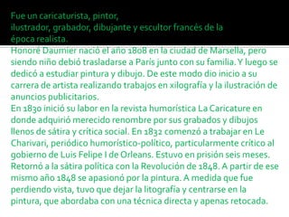 Fue un caricaturista, pintor,
ilustrador, grabador, dibujante y escultor francés de la
época realista.
Honoré Daumier nació el año 1808 en la ciudad de Marsella, pero
siendo niño debió trasladarse a París junto con su familia. Y luego se
dedicó a estudiar pintura y dibujo. De este modo dio inicio a su
carrera de artista realizando trabajos en xilografía y la ilustración de
anuncios publicitarios.
En 1830 inició su labor en la revista humorística La Caricature en
donde adquirió merecido renombre por sus grabados y dibujos
llenos de sátira y crítica social. En 1832 comenzó a trabajar en Le
Charivari, periódico humorístico-político, particularmente crítico al
gobierno de Luis Felipe I de Orleans. Estuvo en prisión seis meses.
Retornó a la sátira política con la Revolución de 1848. A partir de ese
mismo año 1848 se apasionó por la pintura. A medida que fue
perdiendo vista, tuvo que dejar la litografía y centrarse en la
pintura, que abordaba con una técnica directa y apenas retocada.

 