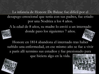 La infancia de Honore De Balzac fue difícil por el
desapego emocional que tenia con sus padres, fue criado
             por una Nodriza a los 4 años.
 A la edad de 8 años, su madre lo envió a un internado
           donde paso los siguientes 7 años.

   Honore en 1814 abandona el internado tras haber
sufrido una enfermedad, en ese mismo año se fue a vivir
 a parís allí termino sus estudios y fue presionado para
                 que hiciera algo en la vida.
 