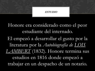ESTUDIO



 Honore era considerado como el peor
         estudiante del internado.
El empezó a desarrollar el gusto por la
  literatura por la Autobiografía de LOIS
LAMBERT (1832). Honore termina sus
    estudios en 1816 donde empezó a
 trabajar en un despacho de un notario.
 