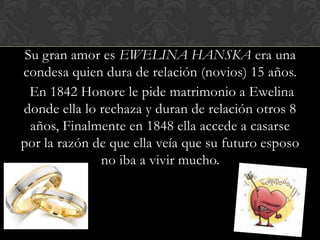 Su gran amor es EWELINA HANSKA era una
condesa quien dura de relación (novios) 15 años.
  En 1842 Honore le pide matrimonio a Ewelina
donde ella lo rechaza y duran de relación otros 8
  años, Finalmente en 1848 ella accede a casarse
por la razón de que ella veía que su futuro esposo
              no iba a vivir mucho.
 