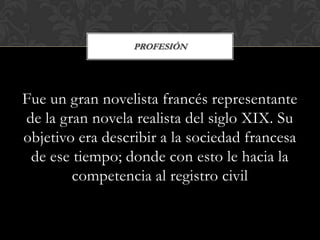 PROFESIÓN




Fue un gran novelista francés representante
de la gran novela realista del siglo XIX. Su
objetivo era describir a la sociedad francesa
 de ese tiempo; donde con esto le hacia la
        competencia al registro civil
 