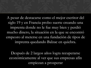 A pesar de destacarse como el mejor escritor del
 siglo 19 y en Francia probo suerte creando una
   imprenta donde no le fue muy bien y perdió
mucho dinero, la situación en la que se encontró
empeoro al meterse en una fundación de tipos de
      imprenta quedando Balzac en quiebra.

  Después de 2 largos años logra recuperarse
 económicamente al ver que sus empresas afín
           empiezan a prosperar
 