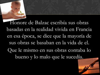Honore de Balzac escribía sus obras
basadas en la realidad vivida en Francia
en esa época, se dice que la mayoría de
 sus obras se basaban en la vida de el.
Que le mismo en sus obras contaba lo
    bueno y lo malo que le sucedía.
 