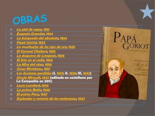    La piel de zapa, 1831
   Eugenia Grandet, 1834
   La búsqueda del absoluto, 1834
   Papá Goriot, 1834
   La muchacha de los ojos de oro, 1835
   El Coronel Chabert, 1835
   La duquesa de Langeais, 1836
   El lirio en el valle, 1836
   La Misa del ateo, 1836
   Cesar Birotteau, 1837
   Las ilusiones perdidas (I, 1837; II, 1839; III, 1843)
   Ursule Mirouët, 1842 (editado en castellano por
    La Compañía en 2011)
   Louis Lambert, 1845
   La prima Bette, 1846
   El primo Pons, 1847
   Esplendor y miseria de las cortesanas, 1847
 