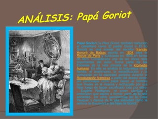   Papá Goriot (Le Père Goriot, también traducido
    al castellano como El padre Goriot o El tío
    Goriot) es una novela del escritor francés
    Honoré de Balzac escrita en 1834 para la
    Revue de Paris y publicada en 1835 en forma
    de libro. Considerada una de las obras más
    importantes del autor, forma parte de las
    Escenas de la vida privada de la Comedia
    humana. En ella se analiza la naturaleza de la
    familia, el matrimonio, la estratificación y la
    corrupción en la sociedad parisina durante la
    Restauración francesa a partir del drama vivido
    por personajes como papá Goriot -el hombre
    que muere en la miseria y rechazado por sus
    hijas luego de haber sacrificado todo por ellas-
    , Eugène Rastignac -el joven cándido y
    ambicioso que aspira a formar parte de la alta
    sociedad-, los otros pensionistas en la Casa
    Vauquer y damas de la alta sociedad como la
    señora de Bauseánt o las hijas de Goriot.
 