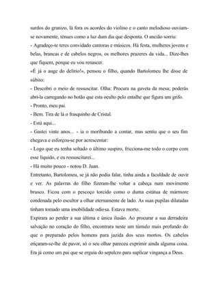 surdos do granizo, lá fora os acordes do violino e o canto melodioso ouviam-
se novamente, ténues como a luz dum dia que desponta. O ancião sorriu:
- Agradeço-te teres convidado cantoras e músicos. Há festa, mulheres jovens e
belas, brancas e de cabelos negros, os melhores prazeres da vida... Dize-lhes
que fiquem, porque eu vou renascer.
«É já o auge do delírio!», pensou o filho, quando Bartolomeu lhe disse de
súbito:
- Descobri o meio de ressuscitar. Olha: Procura na gaveta da mesa; poderás
abri-la carregando no botão que esta oculto pelo entalhe que figura um grifo.
- Pronto, meu pai.
- Bem. Tira de lá o frasquinho de Cristal.
- Está aqui...
- Gastei vinte anos... - ia o moribundo a contar, mas sentiu que o seu fim
chegava e esforçou-se por acrescentar:
- Logo que eu tenha soltado o último suspiro, fricciona-me todo o corpo com
esse líquido, e eu ressuscitarei...
- Há muito pouco - notou D. Juan.
Entretanto, Bartolomeu, se já não podia falar, tinha ainda a faculdade de ouvir
e ver. As palavras do filho fizeram-lhe voltar a cabeça num movimento
brusco. Ficou com o pescoço torcido como o duma estátua de mármore
condenada pelo escultor a olhar eternamente de lado. As suas pupilas dilatadas
tinham tomado uma imobilidade odiosa. Estava morto.
Expirara ao perder a sua última e única ilusão. Ao procurar a sua derradeira
salvação no coração do filho, encontrara neste um túmulo mais profundo do
que o preparado pelos homens para jazida dos seus mortos. Os cabelos
eriçaram-se-lhe de pavor, só o seu olhar pareceu exprimir ainda alguma coisa.
Era já como um pai que se erguia do sepulcro para suplicar vingança a Deus.
 