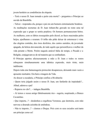 jovem herdeiro as condolências da etiqueta.
- Terá o nosso D. Juan tomado a peito esta morte? - perguntou o Príncipe ao
ouvido da Brambilla.
- Talvez - respondeu ela, porque o pai era um homem extremamente bondoso.
As meditações nocturnas de D. Juan tinham-lhe gravado no rosto uma tal
expressão que o grupo se sentiu perplexo. Os homens permaneceram hirtos.
As mulheres, com os lábios ressequidos pelo álcool, as faces maceradas pelos
beijos, ajoelharam e rezaram. O órfão não pôde deixar de estremecer à vista
das alegrias contidas, dos risos desfeitos, dos cantos sumidos, da juventude
apagada, da beleza desvanecida, de tudo aquilo que personificava o melhor da
vida perante a Morte. Porém naquela amável Itália do tempo, o Pecado e a
Religião, conjugavam-se de tal maneira que se confundiam.
O Príncipe apertou afectuosamente a mão a D. Juan e todos os rostos
esboçaram simultaneamente uma idêntica expressão, meio triste, meio
indiferente.
Depois toda esta fantasmagoria protocolar desapareceu, deixando mais vazio o
aposento mortuário. Era bem a imagem da Vida.
Ao descer a escadaria, o Príncipe confiou a Rivabarela:
- Quem teria julgado assim o nosso D. Juan, um fanfarrão da impiedade?...
Afinal, adorava o pai!
- Reparou no cão?... - indagou Brambilla.
- Aí temos o nosso amigo fabulosamente rico - sugeriu, suspirando, a Bianco
Cavatolino.
- Que importa...? - desdenhou a orgulhosa Veronese, que destruíra, com mão
nervosa a dourada caixinha de amêndoas.
- Não te importo...? - clamou o Duque. Pois com os seus escudos será tanto
um príncipe como eu!
 