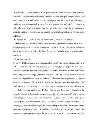 A princípio D. Juan, cedendo a mil pensamentos, hesitou entre vários partidos
a tomar. Depois de ter avaliado os tesouros acumulados por seu pai, voltou, de
noite, para o quarto fúnebre, a alma esmagada sob feroz egoísmo. Encontrou
todos os serviçais ocupados em ordenar os paramentos do catafalco em que o
falecido senhor seria exposto no dia seguinte, ao centro duma sumptuosa
câmara ardente - espectáculo de grande curiosidade, que toda a Ferrara viria
admirar.
A um sinal de D. Juan, os criados detiveram-se interditos e trémulos.
- Deixem-me só - ordenou com a voz alterada. Continuarão depois de eu sair.
Quando os passos do velho Mordomo, que foi o último a retirar-se, deixaram
de se ouvir sobre as lajes, D. Juan fechou precipitadamente a porta e disse
consigo:
- Experimentemos...
O corpo de Bartolomeu fora deitado sobre uma longa mesa. Para ocultarem o
odioso espectáculo de um cadáver a que extrema decrepitude e magreza
davam o aspecto de simples esqueleto, os embalsamadores tinham envolvido
num lençol todo o corpo, excepto a cabeça. Esta espécie de múmia jazia no
meio da dependência, com o sudário a desenhar-lhe vagamente as formar
esguias e agudas. No rosto já apareciam largas manchas violáceas, que
indicavam a necessidade de se apressar o embalsamamento. Apesar de
escudado pelo seu cepticismo, D. Juan hesitou em desrolhar o frasquinho de
cristal. Tremia tanto quando se aproximou da cabeça do defunto que se sentiu
constrangido a aguardar um momento. Porém, este jovem, bem cedo
corrompido completamente pelos costumes duma corte dissoluta, foi
encorajado por uma ideia digna do famoso Duque de Albin, ao mesmo tempo
que era aguilhoado pela curiosidade. Dir-se-ia que o próprio Diabo lhe
segredava estas palavras, que lhe ecoavam no coração: «Humedece um dos
 