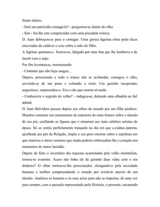 foram inúteis.
- Será um parricídio esmagá-lo? - perguntou-se diante do olho.
- Sim - fez-lhe este compreender com uma piscadela irónica.
D. Juan debruçou-se para o esmagar. Uma grossa lágrima rolou pelas faces
encovadas do cadáver e caiu sobre a mão do filho.
A lágrima queimou-o. Sentou-se, fatigado por uma luta que lhe lembrava a de
Jacob com o anjo.
Por fim levantou-se, murmurando:
- Contanto que não haja sangue...
Depois, procurando a todo o transe não se acobardar, esmagou o olho,
servindo-se de um pano e voltando o rosto. Um gemido inesperado,
angustioso, surpreendeu-o. Era o cão que morria uivando.
- Conheceria o segredo do velho? - indagou-se, deitando uma olhadela ao fiel
animal.
D. Juan Belvidero passou depois aos olhos do mundo por um filho piedoso.
Mandou construir um monumento de mármore do mais branco sobre o túmulo
de seu pai, confiando as figuras que o ornariam aos mais célebres artistas da
época. Só se sentiu perfeitamente tranquilo no dia em que a estátua paterna,
ajoelhada aos pés da Religião, impôs o seu peso enorme sobre a sepultura em
que enterrou o único remorso que ainda poderia sobressaltar-lhe o coração nos
momentos de maior lassidão.
Depois de feito o inventário das riquezas acumuladas pelo velho orientalista,
tornou-se avarento. Acaso não tinha ele de garantir duas vidas com o seu
dinheiro? O olhar tornou-se-lhe perscrutador, alongando-o pela sociedade
humana e melhor compreendendo o mundo por avistá-lo através de um
túmulo. Analisou os homens e os seus actos para não se importar, de uma vez
para sempre, com o passado representado pela História, o presente, encarnado
 