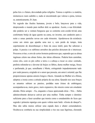 pelas leis e o futuro, desvendado pelas religiões. Tomou o espírito e a matéria,
misturou-os num cadinho e, nada aí encontrando que valesse a pena, tornou-
se, autenticamente, D. Juan.
No segredo das ilusões humanas, jovem e belo, lançou-se para a vida,
desprezando o mundo para melhor dele se apoderar. Assim, a sua felicidade
não poderia ser a ventura burguesa que se contenta com cozido trivial, uma
confortante botija de água quente na cama, no inverno, um candeeiro para a
noite e umas pantufas novas em cada trimestre. Apoderou-se da existência
como um símio que apanha uma noz e, sem perda de tempo, trata
espertamente de desembaraçar o fruto da casca inútil, para lhe saborear a
polpa. A poesia e os sublimes arroubos das paixões deixaram de o interessar.
Procurou evitar, o erro de certos homens poderosos que, supondo que as almas
ingénuas crêem nas almas fortes, das ideias efémeras. Poderia bem caminhar,
como eles, com os pés sobre a terra e a cabeça a tocar os céus: contudo,
preferia refestelar-se e devorar de beijos os lábios, duma mulher meiga, fresca
e perfumada, já que, semelhante à Morte, extinguindo impudentemente tudo
por onde passava, exigindo só o amor que possuía, um amor à oriental, que lhe
proporcionasse apenas amores longos e fáceis. Amando na Mulher só a fêmea,
adoptou a ironia como a atitude própria da sua alma. Quando nos seus braços
as amantes subiam ao paraíso, perdidas num êxtase de embriaguez,
acompanhava-as, meio grave, meio expansivo, tão sincero como um estudante
alemão. Dizia sempre - Eu, enquanto a louca apaixonada dizia - Nós. - Sabia
admiravelmente deixar-se cativar por uma mulher. Tinha sempre o domínio
suficiente para a fazer acreditar que tremia como o estudantinho do liceu que
segreda à primeira rapariga com quem volteia num baile: «Gosta de dançar?».
Mas não sabia menos utilizar uma espada dura e abater comendadores.
Ocultava-se zombaria na sua simplicidade e riso nas suas lágrimas, chorando
 