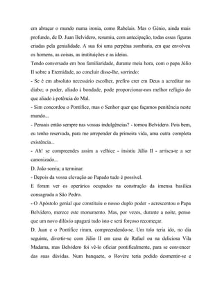 em abraçar o mundo numa ironia, como Rabelais. Mas o Génio, ainda mais
profundo, de D. Juan Belvidero, resumiu, com antecipação, todas essas figuras
criadas pela genialidade. A sua foi uma perpétua zombaria, em que envolveu
os homens, as coisas, as instituições e as ideias.
Tendo conversado em boa familiaridade, durante meia hora, com o papa Júlio
II sobre a Eternidade, ao concluir disse-lhe, sorrindo:
- Se é em absoluto necessário escolher, prefiro crer em Deus a acreditar no
diabo; o poder, aliado à bondade, pode proporcionar-nos melhor refúgio do
que aliado à potência do Mal.
- Sim concordou o Pontífice, mas o Senhor quer que façamos penitência neste
mundo...
- Pensais então sempre nas vossas indulgências? - tornou Belvidero. Pois bem,
eu tenho reservada, para me arrepender da primeira vida, uma outra completa
existência...
- Ah! se compreendes assim a velhice - insistiu Júlio II - arrisca-te a ser
canonizado...
D. João sorriu; a terminar:
- Depois da vossa elevação ao Papado tudo é possível.
E foram ver os operários ocupados na construção da imensa basílica
consagrada a São Pedro.
- O Apóstolo genial que constituiu o nosso duplo poder - acrescentou o Papa
Belvidero, merece este monumento. Mas, por vezes, durante a noite, penso
que um novo dilúvio apagará tudo isto e será forçoso recomeçar.
D. Juan e o Pontífice riram, compreendendo-se. Um tolo teria ido, no dia
seguinte, divertir-se com Júlio II em casa de Rafael ou na deliciosa Vila
Madama, mas Belvidero foi vê-lo oficiar pontificalmente, para se convencer
das suas dúvidas. Num banquete, o Rovére teria podido desmentir-se e
 