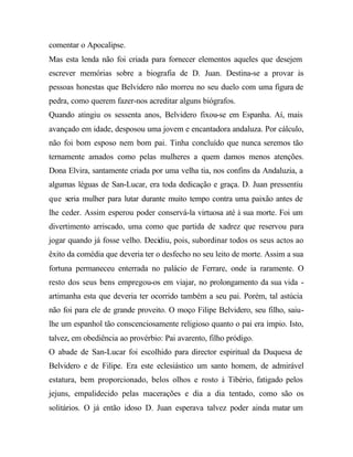 comentar o Apocalipse.
Mas esta lenda não foi criada para fornecer elementos aqueles que desejem
escrever memórias sobre a biografia de D. Juan. Destina-se a provar às
pessoas honestas que Belvidero não morreu no seu duelo com uma figura de
pedra, como querem fazer-nos acreditar alguns biógrafos.
Quando atingiu os sessenta anos, Belvidero fixou-se em Espanha. Aí, mais
avançado em idade, desposou uma jovem e encantadora andaluza. Por cálculo,
não foi bom esposo nem bom pai. Tinha concluído que nunca seremos tão
ternamente amados como pelas mulheres a quem damos menos atenções.
Dona Elvira, santamente criada por uma velha tia, nos confins da Andaluzia, a
algumas léguas de San-Lucar, era toda dedicação e graça. D. Juan pressentiu
que seria mulher para lutar durante muito tempo contra uma paixão antes de
lhe ceder. Assim esperou poder conservá-la virtuosa até à sua morte. Foi um
divertimento arriscado, uma como que partida de xadrez que reservou para
jogar quando já fosse velho. Decidiu, pois, subordinar todos os seus actos ao
êxito da comédia que deveria ter o desfecho no seu leito de morte. Assim a sua
fortuna permaneceu enterrada no palácio de Ferrare, onde ia raramente. O
resto dos seus bens empregou-os em viajar, no prolongamento da sua vida -
artimanha esta que deveria ter ocorrido também a seu pai. Porém, tal astúcia
não foi para ele de grande proveito. O moço Filipe Belvidero, seu filho, saiu-
lhe um espanhol tão conscenciosamente religioso quanto o pai era ímpio. Isto,
talvez, em obediência ao provérbio: Pai avarento, filho pródigo.
O abade de San-Lucar foi escolhido para director espiritual da Duquesa de
Belvidero e de Filipe. Era este eclesiástico um santo homem, de admirável
estatura, bem proporcionado, belos olhos e rosto à Tibério, fatigado pelos
jejuns, empalidecido pelas macerações e dia a dia tentado, como são os
solitários. O já então idoso D. Juan esperava talvez poder ainda matar um
 