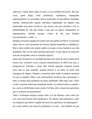 cadáveres e fazem disto, todas as noites, o seu confiado travesseiro. São, por
vezes, gente digna, como eminências, coadjutores, empregados
supranumerários ou associados dessas instituições de previdência chamadas
tontinas. Juntemos-lhes aqueles indivíduos empenhados em adquirir uma
propriedade cujo preço excede as suas posses, mas que calculam a frio as
probabilidades de vida que restam a seus pais ou sogros, octogenários ou
septuagenários, dizendo consigo: «Antes de três anos herdarei
necessariamente, e então...»
Qualquer assassino repugna-nos menos que tais espiões da Morte. O assassino
cedeu, talvez, a um movimento de loucura; poderá arrepender-se, reabilitar-se.
Mas os ditos espiões são sempre espiões, na cama, à mesa, fazendo a sua vida
quotidiana. São vis em cada momento que passa. E que espécie de assassino
seria tão mesquinho como os referidos espiões?
Acaso não reconheceis na sociedade humana uma turba de entes levados pelas
nossas leis, costumes e usos a pensar constantemente na Morte dos seus, a
desejarem-na? Calculam o preço dum funeral enquanto compram tecidos
caros para as suas mulheres, quando pensam ir ao teatro ou tomar uma
carruagem de aluguer. Chegam a assassinar deste modo no próprio momento
em que os próprios filhos, com enternecedora inocência, lhes apresentam, à
noite, as frontes para receberem um beijo, proferindo: «Boa noite, pai». Vêem
a todo o momento olhos que desejariam fechar e se reabrem todas as manhãs à
luz, como os de Belvidero neste estudo. Só Deus sabe o número de parricídios
que se cometem em pensamento!
Toda a civilização europeia assenta sobre a lei da Herança, como sobre um
eixo, que seria loucura fazer desaparecer. No entanto, não poderíamos, como
nas máquinas que fazem o orgulho da nossa Era, aperfeiçoar tal engrenagem?
Se o autor utilizou esta forma de preâmbulo ao Leitor - num trabalho em que
 