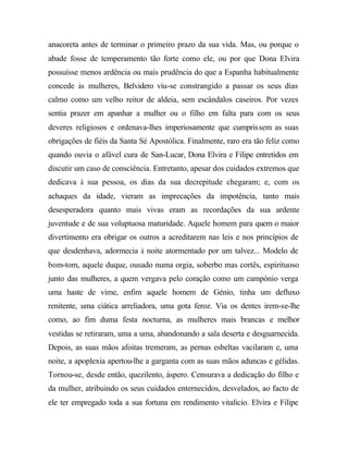 anacoreta antes de terminar o primeiro prazo da sua vida. Mas, ou porque o
abade fosse de temperamento tão forte como ele, ou por que Dona Elvira
possuísse menos ardência ou mais prudência do que a Espanha habitualmente
concede às mulheres, Belvidero viu-se constrangido a passar os seus dias
calmo como um velho reitor de aldeia, sem escândalos caseiros. Por vezes
sentia prazer em apanhar a mulher ou o filho em falta para com os seus
deveres religiosos e ordenava-lhes imperiosamente que cumprissem as suas
obrigações de fiéis da Santa Sé Apostólica. Finalmente, raro era tão feliz como
quando ouvia o afável cura de San-Lucar, Dona Elvira e Filipe entretidos em
discutir um caso de consciência. Entretanto, apesar dos cuidados extremos que
dedicava à sua pessoa, os dias da sua decrepitude chegaram; e, com os
achaques da idade, vieram as imprecações da impotência, tanto mais
desesperadora quanto mais vivas eram as recordações da sua ardente
juventude e de sua voluptuosa maturidade. Aquele homem para quem o maior
divertimento era obrigar os outros a acreditarem nas leis e nos princípios de
que desdenhava, adormecia à noite atormentado por um talvez... Modelo de
bom-tom, aquele duque, ousado numa orgia, soberbo mas cortês, espirituoso
junto das mulheres, a quem vergava pelo coração como um campónio verga
uma haste de vime, enfim aquele homem de Génio, tinha um defluxo
renitente, uma ciática arreliadora, uma gota feroz. Via os dentes irem-se-lhe
como, ao fim duma festa nocturna, as mulheres mais brancas e melhor
vestidas se retiraram, uma a uma, abandonando a sala deserta e desguarnecida.
Depois, as suas mãos afoitas tremeram, as pernas esbeltas vacilaram e, uma
noite, a apoplexia apertou-lhe a garganta com as suas mãos aduncas e gélidas.
Tornou-se, desde então, quezilento, áspero. Censurava a dedicação do filho e
da mulher, atribuindo os seus cuidados enternecidos, desvelados, ao facto de
ele ter empregado toda a sua fortuna em rendimento vitalício. Elvira e Filipe
 