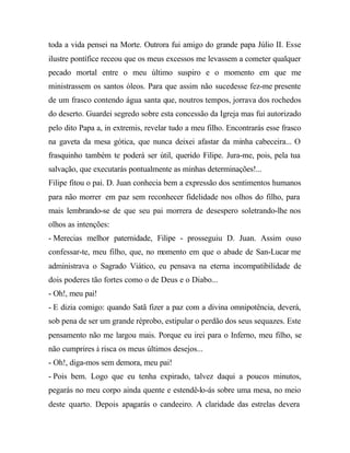 toda a vida pensei na Morte. Outrora fui amigo do grande papa Júlio II. Esse
ilustre pontífice receou que os meus excessos me levassem a cometer qualquer
pecado mortal entre o meu último suspiro e o momento em que me
ministrassem os santos óleos. Para que assim não sucedesse fez-me presente
de um frasco contendo água santa que, noutros tempos, jorrava dos rochedos
do deserto. Guardei segredo sobre esta concessão da Igreja mas fui autorizado
pelo dito Papa a, in extremis, revelar tudo a meu filho. Encontrarás esse frasco
na gaveta da mesa gótica, que nunca deixei afastar da minha cabeceira... O
frasquinho também te poderá ser útil, querido Filipe. Jura-me, pois, pela tua
salvação, que executarás pontualmente as minhas determinações!...
Filipe fitou o pai. D. Juan conhecia bem a expressão dos sentimentos humanos
para não morrer em paz sem reconhecer fidelidade nos olhos do filho, para
mais lembrando-se de que seu pai morrera de desespero soletrando-lhe nos
olhos as intenções:
- Merecias melhor paternidade, Filipe - prosseguiu D. Juan. Assim ouso
confessar-te, meu filho, que, no momento em que o abade de San-Lucar me
administrava o Sagrado Viático, eu pensava na eterna incompatibilidade de
dois poderes tão fortes como o de Deus e o Diabo...
- Oh!, meu pai!
- E dizia comigo: quando Satã fizer a paz com a divina omnipotência, deverá,
sob pena de ser um grande réprobo, estipular o perdão dos seus sequazes. Este
pensamento não me largou mais. Porque eu irei para o Inferno, meu filho, se
não cumprires à risca os meus últimos desejos...
- Oh!, diga-mos sem demora, meu pai!
- Pois bem. Logo que eu tenha expirado, talvez daqui a poucos minutos,
pegarás no meu corpo ainda quente e estendê-lo-ás sobre uma mesa, no meio
deste quarto. Depois apagarás o candeeiro. A claridade das estrelas devera
 