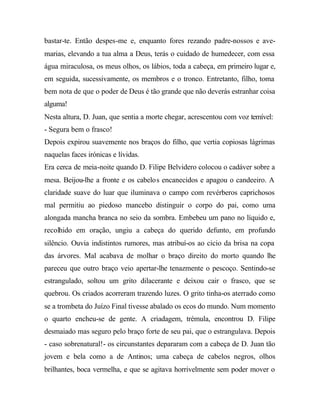 bastar-te. Então despes-me e, enquanto fores rezando padre-nossos e ave-
marias, elevando a tua alma a Deus, terás o cuidado de humedecer, com essa
água miraculosa, os meus olhos, os lábios, toda a cabeça, em primeiro lugar e,
em seguida, sucessivamente, os membros e o tronco. Entretanto, filho, toma
bem nota de que o poder de Deus é tão grande que não deverás estranhar coisa
alguma!
Nesta altura, D. Juan, que sentia a morte chegar, acrescentou com voz temível:
- Segura bem o frasco!
Depois expirou suavemente nos braços do filho, que vertia copiosas lágrimas
naquelas faces irónicas e lívidas.
Era cerca de meia-noite quando D. Filipe Belvidero colocou o cadáver sobre a
mesa. Beijou-lhe a fronte e os cabelos encanecidos e apagou o candeeiro. A
claridade suave do luar que iluminava o campo com revérberos caprichosos
mal permitiu ao piedoso mancebo distinguir o corpo do pai, como uma
alongada mancha branca no seio da sombra. Embebeu um pano no líquido e,
recolhido em oração, ungiu a cabeça do querido defunto, em profundo
silêncio. Ouvia indistintos rumores, mas atribuí-os ao cicio da brisa na copa
das árvores. Mal acabava de molhar o braço direito do morto quando lhe
pareceu que outro braço veio apertar-lhe tenazmente o pescoço. Sentindo-se
estrangulado, soltou um grito dilacerante e deixou cair o frasco, que se
quebrou. Os criados acorreram trazendo luzes. O grito tinha-os aterrado como
se a trombeta do Juízo Final tivesse abalado os ecos do mundo. Num momento
o quarto encheu-se de gente. A criadagem, trémula, encontrou D. Filipe
desmaiado mas seguro pelo braço forte de seu pai, que o estrangulava. Depois
- caso sobrenatural!- os circunstantes depararam com a cabeça de D. Juan tão
jovem e bela como a de Antinos; uma cabeça de cabelos negros, olhos
brilhantes, boca vermelha, e que se agitava horrivelmente sem poder mover o
 