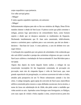 corpo esquelético a que pertencia.
Um velho serviçal gritou:
- Milagre!
E todos aqueles espanhóis repetiram, em uníssono:
- Milagre!
Suficientemente religiosa para não se fiar nos mistérios da Magia, Dona Elvira
mandou chamar o abade de San-Lucar. O pároco assim que pôde constatar o
milagre, pensou logo aproveitar-se do extraordinário facto, como homem
esperto e abade que só desejava aumentar os rendimentos da freguesia.
Declarando imediatamente que D. Juan seria canonizado, infalivelmente,
marcou a cerimónia para a epifania para o seu convento, que daí em diante -
declarou - San-Juan de Lucar. A estas palavras, a cara do defunto teve um
esgar irónico.
A inclinação dos espanhóis por este género de solenidades é tão conhecida que
não será difícil conceber a pompa das cerimónias religiosas em que o cura de
San-Lucar celebrou a trasladação do bem-aventurado D. Juan Belvidero para a
sua igreja.
Alguns dias depois da morte daquele ilustre senhor, o milagre da sua
ressurreição incompleta foi tão largamente comentado, de povoação em
povoação, num raio de cinquenta léguas à volta de San-Lucar, que, num
grande espectáculo de peregrinação, os curiosos acorreram de todos os lados,
atraídos pela perspectiva de um Te Deum solenemente cantado à luz dos
círios. A antiga mesquita, agora igreja do convento de San-Lucar, maravilhoso
edifício construído pelos mouros e cujas abóbadas escutavam, havia séculos, o
nome de Jesus em substituição do de Allah, não pôde conter a multidão que
vinha assistir ao acto. Apertados como formigas num formigueiro, os fidalgos,
com suas capas de veludo e belas espadas à cinta, conservavam-se junto dos
 