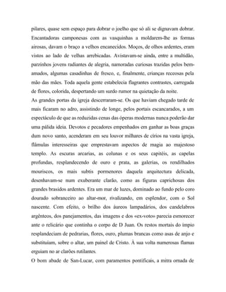 pilares, quase sem espaço para dobrar o joelho que só ali se dignavam dobrar.
Encantadoras camponesas com as vasquinhas a moldarem-lhe as formas
airosas, davam o braço a velhos encanecidos. Moços, de olhos ardentes, eram
vistos ao lado de velhas arrebicadas. Avistavam-se ainda, entre a multidão,
parzinhos jovens radiantes de alegria, namoradas curiosas trazidas pelos bem-
amados, algumas casadinhas de fresco, e, finalmente, crianças receosas pela
mão das mães. Toda aquela gente estabelecia flagrantes contrastes, carregada
de flores, colorida, despertando um surdo rumor na quietação da noite.
As grandes portas da igreja descerraram-se. Os que haviam chegado tarde de
mais ficaram no adro, assistindo de longe, pelos portais escancarados, a um
espectáculo de que as reduzidas cenas das óperas modernas nunca poderão dar
uma pálida ideia. Devotos e pecadores empenhados em ganhar as boas graças
dum novo santo, acenderam em seu louvor milhares de círios na vasta igreja,
flâmulas interesseiras que emprestavam aspectos de magia ao majestoso
templo. As escuras arcarias, as colunas e os seus capitéis, as capelas
profundas, resplandecendo de ouro e prata, as galerias, os rendilhados
mouriscos, os mais subtis pormenores daquela arquitectura delicada,
desenhavam-se num exuberante clarão, como as figuras caprichosas dos
grandes brasidos ardentes. Era um mar de luzes, dominado ao fundo pelo coro
dourado sobranceiro ao altar-mor, rivalizando, em esplendor, com o Sol
nascente. Com efeito, o brilho dos áureos lampadários, dos candelabros
argênteos, dos panejamentos, das imagens e dos «ex-voto» parecia esmorecer
ante o relicário que continha o corpo de D Juan. Os restos mortais do ímpio
resplandeciam de pedrarias, flores, ouro, plumas brancas como asas de anjo e
substituíam, sobre o altar, um painel de Cristo. À sua volta numerosas flamas
erguiam no ar clarões rutilantes.
O bom abade de San-Lucar, com paramentos pontificais, a mitra ornada de
 